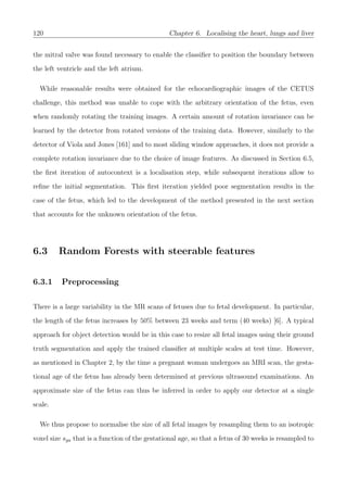 120 Chapter 6. Localising the heart, lungs and liver
the mitral valve was found necessary to enable the classiﬁer to position the boundary between
the left ventricle and the left atrium.
While reasonable results were obtained for the echocardiographic images of the CETUS
challenge, this method was unable to cope with the arbitrary orientation of the fetus, even
when randomly rotating the training images. A certain amount of rotation invariance can be
learned by the detector from rotated versions of the training data. However, similarly to the
detector of Viola and Jones [161] and to most sliding window approaches, it does not provide a
complete rotation invariance due to the choice of image features. As discussed in Section 6.5,
the ﬁrst iteration of autocontext is a localisation step, while subsequent iterations allow to
reﬁne the initial segmentation. This ﬁrst iteration yielded poor segmentation results in the
case of the fetus, which led to the development of the method presented in the next section
that accounts for the unknown orientation of the fetus.
6.3 Random Forests with steerable features
6.3.1 Preprocessing
There is a large variability in the MR scans of fetuses due to fetal development. In particular,
the length of the fetus increases by 50% between 23 weeks and term (40 weeks) [6]. A typical
approach for object detection would be in this case to resize all fetal images using their ground
truth segmentation and apply the trained classiﬁer at multiple scales at test time. However,
as mentioned in Chapter 2, by the time a pregnant woman undergoes an MRI scan, the gesta-
tional age of the fetus has already been determined at previous ultrasound examinations. An
approximate size of the fetus can thus be inferred in order to apply our detector at a single
scale.
We thus propose to normalise the size of all fetal images by resampling them to an isotropic
voxel size sga that is a function of the gestational age, so that a fetus of 30 weeks is resampled to
 