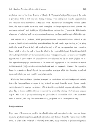 6.3. Random Forests with steerable features 123
prediction errors of the brain detector of Chapter 4. This perturbation of the center of the brain
is performed both at test time and during training. This corresponds to data augmentation
and simulates small movements of the fetal head. Additionally, knowing the location of the
brain, the search for the heart only needs to explore the image region contained between two
spheres of radius R1 and R2 (Figure 6.7) inferred from training data (Figure 6.4). This has the
advantage of reducing both the computational cost and the false positive rate of the detector.
The localisation of the heart, which generates multiple candidate locations, consists in two
stages: a classiﬁcation forest is ﬁrst applied to obtain for each voxel x a probability p(x) of being
inside the heart (Figure 6.9.a). All voxels with p(x) > 0.5 are then passed on to a regression
forest, which predicts for each of them the oﬀset to the center of the heart. Using the predicted
oﬀsets, the probabilities are then accumulated in a voting process, and the voxels receiving the
highest sum of probabilities are considered as candidate centers for the heart (Figure 6.9.b).
The regression step plays a similar role as the mean-shift aggregation of the classiﬁcation results
in Shotton et al. [138] when formulating landmark position proposals. However, the regression
forest incorporates a knowledge of the surrounding anatomy while the Gaussian kernels of
mean-shift clustering only consider spatial proximity.
While the Random Forest classiﬁer is trained on voxels from both the background and the
heart, the Random Forest regressor is only trained on voxels from the heart. During classiﬁ-
cation, in order to increase the number of true positives, an initial random orientation of the
plane Px,u is chosen and the detector is successively applied by rotating (v, w) with an angular
step θ. The value of (v, w) maximizing the probability of the current voxel to be inside the
heart is selected, and only this orientation of Px,u is passed on to the regression step.
Image features
Four types of features are used in the classiﬁcation and regression forests: tests on image
intensity, gradient magnitude, gradient orientation and distance from the current voxel to the
brain. In order to be invariant to intensity shifts [114], image intensity or gradient magnitude
 