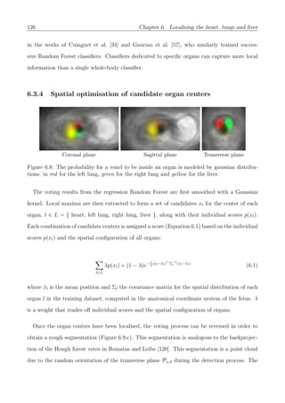126 Chapter 6. Localising the heart, lungs and liver
in the works of Cuingnet et al. [34] and Gauriau et al. [57], who similarly trained succes-
sive Random Forest classiﬁers. Classiﬁers dedicated to speciﬁc organs can capture more local
information than a single whole-body classiﬁer.
6.3.4 Spatial optimisation of candidate organ centers
Coronal plane Sagittal plane Transverse plane
Figure 6.8: The probability for a voxel to be inside an organ is modeled by gaussian distribu-
tions: in red for the left lung, green for the right lung and yellow for the liver.
The voting results from the regression Random Forest are ﬁrst smoothed with a Gaussian
kernel. Local maxima are then extracted to form a set of candidates xl for the center of each
organ, l ∈ L = { heart, left lung, right lung, liver }, along with their individual scores p(xl).
Each combination of candidate centers is assigned a score (Equation 6.1) based on the individual
scores p(xl) and the spatial conﬁguration of all organs:
l∈L
λp(xl) + (1 − λ)e−1
2
(xl−¯xl) Σ−1
l (xl−¯xl)
(6.1)
where ¯xl is the mean position and Σl the covariance matrix for the spatial distribution of each
organ l in the training dataset, computed in the anatomical coordinate system of the fetus. λ
is a weight that trades oﬀ individual scores and the spatial conﬁguration of organs.
Once the organ centres have been localised, the voting process can be reversed in order to
obtain a rough segmentation (Figure 6.9.c). This segmentation is analogous to the backprojec-
tion of the Hough forest votes in Rematas and Leibe [120]. This segmentation is a point cloud
due to the random orientation of the transverse plane Px,u during the detection process. The
 