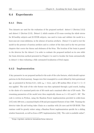 130 Chapter 6. Localising the heart, lungs and liver
6.4 Experiments
6.4.1 Data
Two datasets are used for the evaluation of the proposed method: dataset 2 (Section 2.3.2)
and dataset 3 (Section 2.3.3). Dataset 2, which consists of 55 scans covering the whole uterus
for 30 healthy subjects and 25 IUGR subjects, was used to train and validate the model in a
leave-one-out cross-validation, in the absence of motion artefacts. Dataset 3 is used to test the
model in the presence of motion artefacts and is a subset of the data used in the two previous
chapters that covers the thorax and abdomen of the fetus. The location of the brain is passed
to the detector for the dataset 2 in order to evaluate the proposed method on its own while
the brain detection method presented in Chapter 4 is used to localise the brain automatically
in dataset 3, thus evaluating a fully automated localisation of fetal organs.
6.4.2 Implementation
A key parameter in our proposed method is the scale of the cube features, which should capture
patterns in the fetal anatomy. Images were ﬁrst resampled to a scale deﬁned by their gestational
age, as presented in Section 6.3.1, with s30 = 1mm, and a 3D median ﬁlter of size 5 × 5 × 3
was applied. The scale of the cube feature was then optimised through a grid search, leading
to the choice of a maximal patch size of 30 voxels and a maximal oﬀset size of 20 voxels. The
remaining parameters of the model were then empirically chosen as λ = 0.5 and θ = 90°. The
code is written in Python, using the Random Forest implementation provided in scikit-learn
[115] with 100 trees, a maximal depth of 30 and precomputed features of size 1500. Training the
detector takes 2h and testing takes 15min on a machine with 24 cores and 64 GB RAM. This
runtime could be greatly reduce using a Random Forest implementation speciﬁc for a sliding
window framework, as well as from a GPU implementation [132]. The code is available online3
.
3
https://github.com/kevin-keraudren/fetus-detector
 