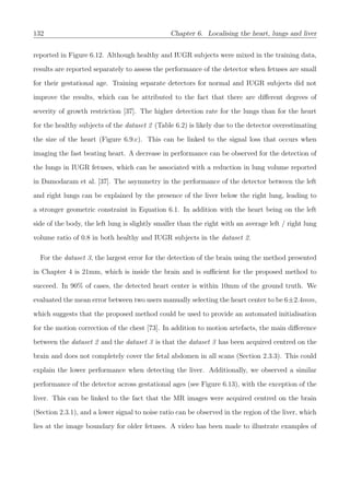132 Chapter 6. Localising the heart, lungs and liver
reported in Figure 6.12. Although healthy and IUGR subjects were mixed in the training data,
results are reported separately to assess the performance of the detector when fetuses are small
for their gestational age. Training separate detectors for normal and IUGR subjects did not
improve the results, which can be attributed to the fact that there are diﬀerent degrees of
severity of growth restriction [37]. The higher detection rate for the lungs than for the heart
for the healthy subjects of the dataset 2 (Table 6.2) is likely due to the detector overestimating
the size of the heart (Figure 6.9.c). This can be linked to the signal loss that occurs when
imaging the fast beating heart. A decrease in performance can be observed for the detection of
the lungs in IUGR fetuses, which can be associated with a reduction in lung volume reported
in Damodaram et al. [37]. The asymmetry in the performance of the detector between the left
and right lungs can be explained by the presence of the liver below the right lung, leading to
a stronger geometric constraint in Equation 6.1. In addition with the heart being on the left
side of the body, the left lung is slightly smaller than the right with an average left / right lung
volume ratio of 0.8 in both healthy and IUGR subjects in the dataset 2.
For the dataset 3, the largest error for the detection of the brain using the method presented
in Chapter 4 is 21mm, which is inside the brain and is suﬃcient for the proposed method to
succeed. In 90% of cases, the detected heart center is within 10mm of the ground truth. We
evaluated the mean error between two users manually selecting the heart center to be 6±2.4mm,
which suggests that the proposed method could be used to provide an automated initialisation
for the motion correction of the chest [73]. In addition to motion artefacts, the main diﬀerence
between the dataset 2 and the dataset 3 is that the dataset 3 has been acquired centred on the
brain and does not completely cover the fetal abdomen in all scans (Section 2.3.3). This could
explain the lower performance when detecting the liver. Additionally, we observed a similar
performance of the detector across gestational ages (see Figure 6.13), with the exception of the
liver. This can be linked to the fact that the MR images were acquired centred on the brain
(Section 2.3.1), and a lower signal to noise ratio can be observed in the region of the liver, which
lies at the image boundary for older fetuses. A video has been made to illustrate examples of
 