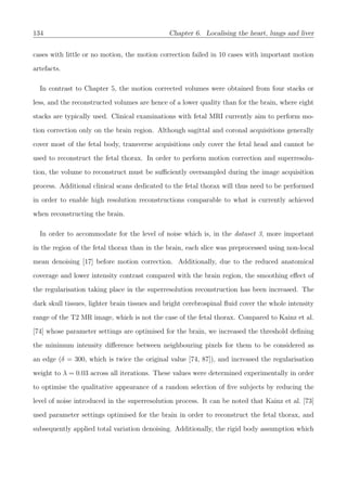 134 Chapter 6. Localising the heart, lungs and liver
cases with little or no motion, the motion correction failed in 10 cases with important motion
artefacts.
In contrast to Chapter 5, the motion corrected volumes were obtained from four stacks or
less, and the reconstructed volumes are hence of a lower quality than for the brain, where eight
stacks are typically used. Clinical examinations with fetal MRI currently aim to perform mo-
tion correction only on the brain region. Although sagittal and coronal acquisitions generally
cover most of the fetal body, transverse acquisitions only cover the fetal head and cannot be
used to reconstruct the fetal thorax. In order to perform motion correction and superresolu-
tion, the volume to reconstruct must be suﬃciently oversampled during the image acquisition
process. Additional clinical scans dedicated to the fetal thorax will thus need to be performed
in order to enable high resolution reconstructions comparable to what is currently achieved
when reconstructing the brain.
In order to accommodate for the level of noise which is, in the dataset 3, more important
in the region of the fetal thorax than in the brain, each slice was preprocessed using non-local
mean denoising [17] before motion correction. Additionally, due to the reduced anatomical
coverage and lower intensity contrast compared with the brain region, the smoothing eﬀect of
the regularisation taking place in the superresolution reconstruction has been increased. The
dark skull tissues, lighter brain tissues and bright cerebrospinal ﬂuid cover the whole intensity
range of the T2 MR image, which is not the case of the fetal thorax. Compared to Kainz et al.
[74] whose parameter settings are optimised for the brain, we increased the threshold deﬁning
the minimum intensity diﬀerence between neighbouring pixels for them to be considered as
an edge (δ = 300, which is twice the original value [74, 87]), and increased the regularisation
weight to λ = 0.03 across all iterations. These values were determined experimentally in order
to optimise the qualitative appearance of a random selection of ﬁve subjects by reducing the
level of noise introduced in the superresolution process. It can be noted that Kainz et al. [73]
used parameter settings optimised for the brain in order to reconstruct the fetal thorax, and
subsequently applied total variation denoising. Additionally, the rigid body assumption which
 