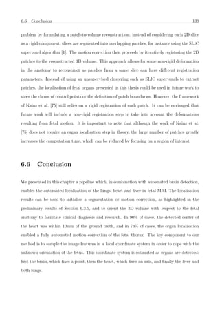 6.6. Conclusion 139
problem by formulating a patch-to-volume reconstruction: instead of considering each 2D slice
as a rigid component, slices are segmented into overlapping patches, for instance using the SLIC
supervoxel algorithm [1]. The motion correction then proceeds by iteratively registering the 2D
patches to the reconstructed 3D volume. This approach allows for some non-rigid deformation
in the anatomy to reconstruct as patches from a same slice can have diﬀerent registration
parameters. Instead of using an unsupervised clustering such as SLIC supervoxels to extract
patches, the localisation of fetal organs presented in this thesis could be used in future work to
steer the choice of control points or the deﬁnition of patch boundaries. However, the framework
of Kainz et al. [75] still relies on a rigid registration of each patch. It can be envisaged that
future work will include a non-rigid registration step to take into account the deformations
resulting from fetal motion. It is important to note that although the work of Kainz et al.
[75] does not require an organ localisation step in theory, the large number of patches greatly
increases the computation time, which can be reduced by focusing on a region of interest.
6.6 Conclusion
We presented in this chapter a pipeline which, in combination with automated brain detection,
enables the automated localisation of the lungs, heart and liver in fetal MRI. The localisation
results can be used to initialise a segmentation or motion correction, as highlighted in the
preliminary results of Section 6.3.5, and to orient the 3D volume with respect to the fetal
anatomy to facilitate clinical diagnosis and research. In 90% of cases, the detected center of
the heart was within 10mm of the ground truth, and in 73% of cases, the organ localisation
enabled a fully automated motion correction of the fetal thorax. The key component to our
method is to sample the image features in a local coordinate system in order to cope with the
unknown orientation of the fetus. This coordinate system is estimated as organs are detected:
ﬁrst the brain, which ﬁxes a point, then the heart, which ﬁxes an axis, and ﬁnally the liver and
both lungs.
 