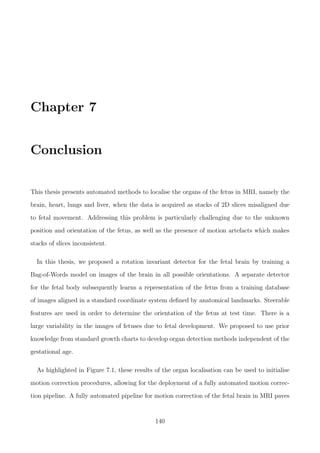 Chapter 7
Conclusion
This thesis presents automated methods to localise the organs of the fetus in MRI, namely the
brain, heart, lungs and liver, when the data is acquired as stacks of 2D slices misaligned due
to fetal movement. Addressing this problem is particularly challenging due to the unknown
position and orientation of the fetus, as well as the presence of motion artefacts which makes
stacks of slices inconsistent.
In this thesis, we proposed a rotation invariant detector for the fetal brain by training a
Bag-of-Words model on images of the brain in all possible orientations. A separate detector
for the fetal body subsequently learns a representation of the fetus from a training database
of images aligned in a standard coordinate system deﬁned by anatomical landmarks. Steerable
features are used in order to determine the orientation of the fetus at test time. There is a
large variability in the images of fetuses due to fetal development. We proposed to use prior
knowledge from standard growth charts to develop organ detection methods independent of the
gestational age.
As highlighted in Figure 7.1, these results of the organ localisation can be used to initialise
motion correction procedures, allowing for the deployment of a fully automated motion correc-
tion pipeline. A fully automated pipeline for motion correction of the fetal brain in MRI paves
140
 