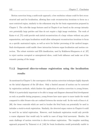 142 Chapter 7. Conclusion
Motion correction being a multi-scale approach, a low resolution volume could be ﬁrst recon-
structed and used for localisation, allowing ﬁner scale reconstruction iterations to focus on a
more restricted region, similarly to the reﬁnement step for the brain segmentation proposed in
Chapter 5. The cube-like image features used in Chapter 6 are based on the average intensity
over potentially large patches and thus do not require a high image resolution. The work of
Kainz et al. [75] could provide such initial reconstruction of a large volume without any prior
segmentation, and organ localisation would allow subsequent reconstruction iterations to focus
on a speciﬁc anatomical region, as well as serve for further processing of the medical images.
Such developments could enable closer interaction between organ localisation and motion cor-
rection. The robust statistics and EM classiﬁcation, used by Kuklisova-Murgasova et al. [87]
to reject motion corrupted or misregistered slices, could both inﬂuence and make use of the
semantic parsing of the image.
7.1.2 Improved slice-to-volume registration using the localisation
results
As mentioned in Chapter 5, the convergence of the motion correction techniques highly depends
on the initial alignment of the 2D slices. Only a limited amount of motion can be corrected
by registration methods, which hinders the application of motion correction to young fetuses.
While it is particularly important to be able to image and diagnose abnormal fetal development
as early as possible during pregnancy, young fetuses have more space to move inside the womb
compared to older fetuses who are conﬁned between the uterine wall. In the work of Ison et al.
[69], the tissue centroids which are used to localise the fetal brain can potentially be used to
initialise a stack-to-stack registration. Similarly, the detected organ centers in Chapter 6 could
be used for an initial registration. However, such landmark registration would only provide
a coarse alignment that would only be useful in cases of large fetal movement. Besides, the
main challenge of motion correction is slice-to-volume registration. The template matching
approach proposed by Taimouri et al. [148] for brain localisation would potentially enable to
 