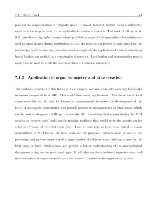 7.1. Future Work 143
position the acquired slices in template space. It would, however, require using a suﬃciently
small rotation step in order to be applicable to motion correction. The work of Oktay et al.
[111] on echocardiographic images, where probability maps of the myocardium boundaries are
used as input images during registration so that the registration process is only guided by the
relevant parts of the anatomy, provides another insight on the application of a machine learning
based localisation method in a registration framework. Localisation and segmentation results
could thus be used to guide the slice-to-volume registration procedure.
7.1.3 Application to organ volumetry and atlas creation
The methods presented in this thesis provide a way to automatically add some key landmarks
to unseen images of fetal MRI. This could have many applications. The detection of fetal
organ centroids can be used for biometric measurements to assess the development of the
fetus. A subsequent segmentation can provide volumetric measurements of fetal organs, which
can be used to diagnose IUGR and its severity [37]. Localising fetal organs during the MRI
acquisition process itself could enable tracking methods that would steer the acquisition for
a better coverage of the fetal body [75]. There is currently no fetal atlas aimed at organ
segmentation in MRI beyond the fetal brain and the proposed methods could be used in the
processing and motion correction of a large number of subjects when building atlases for the
fetal lungs or liver. Such atlases will provide a better understanding of the morphological
changes occurring across gestational ages. It will also enable atlas-based segmentations, and
the localisation of organ centroids can then be used to initialise the registration process.
 