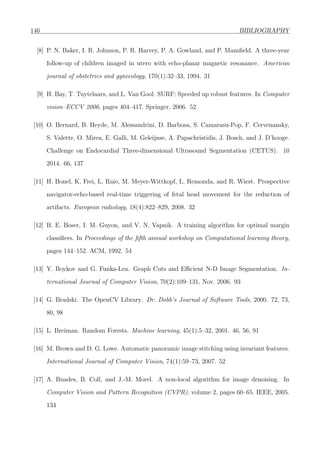 146 BIBLIOGRAPHY
[8] P. N. Baker, I. R. Johnson, P. R. Harvey, P. A. Gowland, and P. Mansﬁeld. A three-year
follow-up of children imaged in utero with echo-planar magnetic resonance. American
journal of obstetrics and gynecology, 170(1):32–33, 1994. 31
[9] H. Bay, T. Tuytelaars, and L. Van Gool. SURF: Speeded up robust features. In Computer
vision–ECCV 2006, pages 404–417. Springer, 2006. 52
[10] O. Bernard, B. Heyde, M. Alessandrini, D. Barbosa, S. Camarasu-Pop, F. Cervenansky,
S. Valette, O. Mirea, E. Galli, M. Geleijnse, A. Papachristidis, J. Bosch, and J. D’hooge.
Challenge on Endocardial Three-dimensional Ultrasound Segmentation (CETUS). 10
2014. 66, 137
[11] H. Bonel, K. Frei, L. Raio, M. Meyer-Wittkopf, L. Remonda, and R. Wiest. Prospective
navigator-echo-based real-time triggering of fetal head movement for the reduction of
artifacts. European radiology, 18(4):822–829, 2008. 32
[12] B. E. Boser, I. M. Guyon, and V. N. Vapnik. A training algorithm for optimal margin
classiﬁers. In Proceedings of the ﬁfth annual workshop on Computational learning theory,
pages 144–152. ACM, 1992. 54
[13] Y. Boykov and G. Funka-Lea. Graph Cuts and Eﬃcient N-D Image Segmentation. In-
ternational Journal of Computer Vision, 70(2):109–131, Nov. 2006. 93
[14] G. Bradski. The OpenCV Library. Dr. Dobb’s Journal of Software Tools, 2000. 72, 73,
80, 98
[15] L. Breiman. Random Forests. Machine learning, 45(1):5–32, 2001. 46, 56, 91
[16] M. Brown and D. G. Lowe. Automatic panoramic image stitching using invariant features.
International Journal of Computer Vision, 74(1):59–73, 2007. 52
[17] A. Buades, B. Coll, and J.-M. Morel. A non-local algorithm for image denoising. In
Computer Vision and Pattern Recognition (CVPR), volume 2, pages 60–65. IEEE, 2005.
134
 