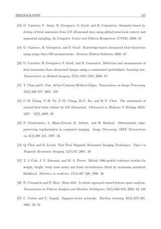BIBLIOGRAPHY 147
[18] G. Carneiro, F. Amat, B. Georgescu, S. Good, and D. Comaniciu. Semantic-based in-
dexing of fetal anatomies from 3-D ultrasound data using global/semi-local context and
sequential sampling. In Computer Vision and Pattern Recognition (CVPR), 2008. 67
[19] G. Carneiro, B. Georgescu, and S. Good. Knowledge-based automated fetal biometrics
using syngo Auto OB measurements. Siemens Medical Solutions, 2008. 67
[20] G. Carneiro, B. Georgescu, S. Good, and D. Comaniciu. Detection and measurement of
fetal anatomies from ultrasound images using a constrained probabilistic boosting tree.
Transactions on Medical Imaging, 27(9):1342–1355, 2008. 67
[21] T. Chan and L. Vese. Active Contours Without Edges. Transactions on Image Processing,
10(2):266–277, 2001. 129
[22] C.-H. Chang, C.-H. Yu, F.-M. Chang, H.-C. Ko, and H.-Y. Chen. The assessment of
normal fetal brain volume by 3-D ultrasound. Ultrasound in Medicine & Biology, 29(9):
1267 – 1272, 2003. 92
[23] P. Charbonnier, L. Blanc-F´eraud, G. Aubert, and M. Barlaud. Deterministic edge-
preserving regularization in computed imaging. Image Processing, IEEE Transactions
on, 6(2):298–311, 1997. 34
[24] Q. Chen and D. Levine. Fast Fetal Magnetic Resonance Imaging Techniques. Topics in
Magnetic Resonance Imaging, 12(1):67, 2001. 28
[25] T. J. Cole, J. V. Freeman, and M. A. Preece. British 1990 growth reference centiles for
weight, height, body mass index and head circumference ﬁtted by maximum penalized
likelihood. Statistics in medicine, 17(4):407–429, 1998. 38
[26] D. Comaniciu and P. Meer. Mean shift: A robust approach toward feature space analysis.
Transactions on Pattern Analysis and Machine Intelligence, 24(5):603–619, 2002. 62, 108
[27] C. Cortes and V. Vapnik. Support-vector networks. Machine learning, 20(3):273–297,
1995. 50, 54
 
