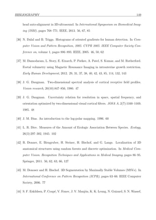 BIBLIOGRAPHY 149
head auto-alignment in 3D-ultrasound. In International Symposium on Biomedical Imag-
ing (ISBI), pages 768–771. IEEE, 2013. 56, 67, 85
[36] N. Dalal and B. Triggs. Histograms of oriented gradients for human detection. In Com-
puter Vision and Pattern Recognition, 2005. CVPR 2005. IEEE Computer Society Con-
ference on, volume 1, pages 886–893. IEEE, 2005. 46, 50, 62
[37] M. Damodaram, L. Story, E. Eixarch, P. Patkee, A. Patel, S. Kumar, and M. Rutherford.
Foetal volumetry using Magnetic Resonance Imaging in intrauterine growth restriction.
Early Human Development, 2012. 29, 31, 37, 38, 40, 42, 43, 85, 114, 132, 143
[38] J. G. Daugman. Two-dimensional spectral analysis of cortical receptive ﬁeld proﬁles.
Vision research, 20(10):847–856, 1980. 47
[39] J. G. Daugman. Uncertainty relation for resolution in space, spatial frequency, and
orientation optimized by two-dimensional visual cortical ﬁlters. JOSA A, 2(7):1160–1169,
1985. 48
[40] J. M. Dias. An introduction to the log-polar mapping. 1996. 60
[41] L. R. Dice. Measures of the Amount of Ecologic Association Between Species. Ecology,
26(3):297–302, 1945. 102
[42] R. Donner, E. Birngruber, H. Steiner, H. Bischof, and G. Langs. Localization of 3D
anatomical structures using random forests and discrete optimization. In Medical Com-
puter Vision. Recognition Techniques and Applications in Medical Imaging, pages 86–95.
Springer, 2011. 56, 62, 63, 66, 127
[43] M. Donoser and H. Bischof. 3D Segmentation by Maximally Stable Volumes (MSVs). In
International Conference on Pattern Recognition (ICPR), pages 63–66. IEEE Computer
Society, 2006. 77
[44] S. F. Eskildsen, P. Coup´e, V. Fonov, J. V. Manj´on, K. K. Leung, N. Guizard, S. N. Wassef,
 