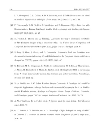 150 BIBLIOGRAPHY
L. R. Østergaard, D. L. Collins, A. D. N. Initiative, et al. BEaST: Brain extraction based
on nonlocal segmentation technique. NeuroImage, 59(3):2362–2373, 2012. 88
[45] P. Felzenszwalb, R. B. Girshick, D. McAllester, and D. Ramanan. Object Detection with
Discriminatively Trained Part-based Models. Pattern Analysis and Machine Intelligence,
32(9):1627–1645, 2010. 50, 62
[46] M. Fenchel, S. Thesen, and A. Schilling. Automatic labeling of anatomical structures
in MR FastView images using a statistical atlas. In Medical Image Computing and
Computer-Assisted Intervention (MICCAI), pages 576–584. Springer, 2008. 64
[47] S. Feng, S. Zhou, S. Good, and D. Comaniciu. Automatic fetal face detection from
ultrasound volumes via learning 3D and 2D information. In Computer Vision and Pattern
Recognition (CVPR), pages 2488–2495. IEEE, 2009. 67
[48] G. Ferrazzi, M. K. Murgasova, T. Arichi, C. Malamateniou, M. J. Fox, A. Makropoulos,
J. Allsop, M. Rutherford, S. Malik, P. Aljabar, et al. Resting State fMRI in the moving
fetus: A robust framework for motion, bias ﬁeld and spin history correction. NeuroImage,
101:555–568, 2014. 32
[49] M. A. Fischler and R. C. Bolles. Random Sample Consensus: A Paradigm for Model Fit-
ting with Applications to Image Analysis and Automated Cartography. In M. A. Fischler
and O. Firschein, editors, Readings in Computer Vision: Issues, Problems, Principles,
and Paradigms, pages 726–740. Morgan Kaufmann Publishers Inc., 1987. 76, 79
[50] A. W. Fitzgibbon, R. B. Fisher, et al. A buyer’s guide to conic ﬁtting. DAI Research
paper, 1996. 78
[51] G. T. Flitton, T. P. Breckon, and N. M. Bouallagu. Object Recognition using 3D SIFT
in Complex CT Volumes. In British Machine Vision Conference (BMVC), pages 1–12,
2010. 52
 