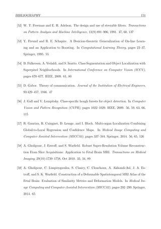 BIBLIOGRAPHY 151
[52] W. T. Freeman and E. H. Adelson. The design and use of steerable ﬁlters. Transactions
on Pattern Analysis and Machine Intelligence, 13(9):891–906, 1991. 47, 60, 137
[53] Y. Freund and R. E. Schapire. A Desicion-theoretic Generalization of On-line Learn-
ing and an Application to Boosting. In Computational Learning Theory, pages 23–37.
Springer, 1995. 55
[54] B. Fulkerson, A. Vedaldi, and S. Soatto. Class Segmentation and Object Localization with
Superpixel Neighborhoods. In International Conference on Computer Vision (ICCV),
pages 670–677. IEEE, 2009. 61, 80
[55] D. Gabor. Theory of communication. Journal of the Institution of Electrical Engineers,
93:429–457, 1946. 47
[56] J. Gall and V. Lempitsky. Class-speciﬁc hough forests for object detection. In Computer
Vision and Pattern Recognition (CVPR), pages 1022–1029. IEEE, 2009. 56, 59, 63, 66,
115
[57] R. Gauriau, R. Cuingnet, D. Lesage, and I. Bloch. Multi-organ Localization Combining
Global-to-Local Regression and Conﬁdence Maps. In Medical Image Computing and
Computer-Assisted Intervention (MICCAI), pages 337–344. Springer, 2014. 56, 65, 126
[58] A. Gholipour, J. Estroﬀ, and S. Warﬁeld. Robust Super-Resolution Volume Reconstruc-
tion From Slice Acquisitions: Application to Fetal Brain MRI. Transactions on Medical
Imaging, 29(10):1739–1758, Oct 2010. 33, 34, 89
[59] A. Gholipour, C. Limperopoulos, S. Clancy, C. Clouchoux, A. Akhondi-Asl, J. A. Es-
troﬀ, and S. K. Warﬁeld. Construction of a Deformable Spatiotemporal MRI Atlas of the
Fetal Brain: Evaluation of Similarity Metrics and Deformation Models. In Medical Im-
age Computing and Computer-Assisted Intervention (MICCAI), pages 292–299. Springer,
2014. 65
 