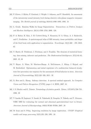 152 BIBLIOGRAPHY
[60] P. Glover, J. Hykin, P. Gowland, J. Wright, I. Johnson, and P. Mansﬁeld. An assessment
of the intrauterine sound intensity level during obstetric echo-planar magnetic resonance
imaging. The British journal of radiology, 68(814):1090–1094, 1995. 31
[61] L. Grady. Random Walks for Image Segmentation. Transactions on Pattern Analysis
and Machine Intelligence, 28(11):1768–1783, 2006. 128
[62] P. A. Habas, K. Kim, J. M. Corbett-Detig, F. Rousseau, O. A. Glenn, A. J. Barkovich,
and C. Studholme. A spatiotemporal atlas of MR intensity, tissue probability and shape
of the fetal brain with application to segmentation. NeuroImage, 53(2):460 – 470, 2010.
65
[63] T. Hastie, R. Tibshirani, J. Friedman, and J. Franklin. The elements of statistical learn-
ing: data mining, inference and prediction. The Mathematical Intelligencer, 27(2):83–85,
2005. 45, 46
[64] T. Hayat, A. Nihat, M. Martinez-Biarge, A. McGuinness, J. Allsop, J. Hajnal, and
M. Rutherford. Optimization and initial experience of a multisection balanced steady-
state free precession cine sequence for the assessment of fetal behavior in utero. American
Journal of Neuroradiology, 32(2):331–338, 2011. 32
[65] X. Hou and L. Zhang. Saliency detection: A spectral residual approach. In Computer
Vision and Pattern Recognition (CVPR), pages 1–8. IEEE, 2007. 61
[66] J. S. Huxley and G. Teissier. Terminology of relative growth. Nature, 137(3471):780–781,
1936. 38
[67] T. Inaoka, H. Sugimori, Y. Sasaki, K. Takahashi, K. Sengoku, N. Takada, and T. Aburano.
VIBE MRI for evaluating the normal and abnormal gastrointestinal tract in fetuses.
American Journal of Roentgenology, 189(6):W303–W308, 2007. 28
[68] M. Irani and S. Peleg. Improving resolution by image registration. CVGIP: Graphical
models and image processing, 53(3):231–239, 1991. 34
 