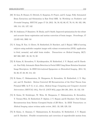 BIBLIOGRAPHY 153
[69] M. Ison, R. Donner, E. Dittrich, G. Kasprian, D. Prayer, and G. Langs. Fully Automated
Brain Extraction and Orientation in Raw Fetal MRI. In Workshop on Paediatric and
Perinatal Imaging, MICCAI, pages 17–24, 2012. 56, 58, 62, 66, 67, 76, 81, 89, 102, 106,
109, 114, 121, 127, 142
[70] M. Jenkinson, P. Bannister, M. Brady, and S. Smith. Improved optimization for the robust
and accurate linear registration and motion correction of brain images. NeuroImage, 17
(2):825–841, 2002. 64
[71] S. Jiang, H. Xue, A. Glover, M. Rutherford, D. Rueckert, and J. Hajnal. MRI of moving
subjects using multislice snapshot images with volume reconstruction (SVR): application
to fetal, neonatal, and adult brain studies. Transactions on Medical Imaging, 26(7):
967–980, 2007. 28, 33, 72, 89
[72] B. Kainz, K. Keraudren, V. Kyriakopoulou, M. Rutherford, J. V. Hajnal, and D. Rueck-
ert. Fast Fully Automatic Brain Detection in Foetal MRI Using Dense Rotation Invariant
Image Descriptors. In IEEE International Symposium on Biomedical Imaging., 2014. 53,
56, 66, 67, 68, 89, 114, 121
[73] B. Kainz, C. Malamateniou, M. Murgasova, K. Keraudren, M. Rutherford, J. V. Haj-
nal, and D. Rueckert. Motion Corrected 3D Reconstruction of the Fetal Thorax from
Prenatal MRI. In P. G. et al., editor, Medical Image Computing and Computer-Assisted
Intervention (MICCAI) 2014, Part II, LNCS 8674, pages 284–291, 2014. 33, 132, 134
[74] B. Kainz, M. Steinberger, W. Wein, M. Murgasova, C. Malamateniou, K. Keraudren,
T. Torsney-Weir, M. Rutherford, P. Aljabar, J. V. Hajnal, and D. Rueckert. Fast Volume
Reconstruction from Motion Corrupted Stacks of 2D Slices. In IEEE Transactions on
Medical Imaging, minor revision under review, 2015. 33, 109, 129, 134
[75] B. Kainz, A. Alansary, C. Malamateniou, K. Keraudren, M. Rutherford, J. V. Hajnal,
and D. Rueckert. Flexible reconstruction and correction of unpredictable motion from
 