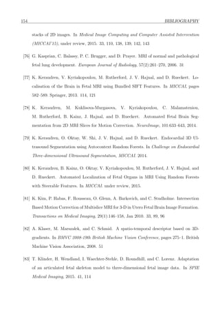 154 BIBLIOGRAPHY
stacks of 2D images. In Medical Image Computing and Computer Assisted Intervention
(MICCAI’15), under review, 2015. 33, 110, 138, 139, 142, 143
[76] G. Kasprian, C. Balassy, P. C. Brugger, and D. Prayer. MRI of normal and pathological
fetal lung development. European Journal of Radiology, 57(2):261–270, 2006. 31
[77] K. Keraudren, V. Kyriakopoulou, M. Rutherford, J. V. Hajnal, and D. Rueckert. Lo-
calisation of the Brain in Fetal MRI using Bundled SIFT Features. In MICCAI, pages
582–589. Springer, 2013. 114, 121
[78] K. Keraudren, M. Kuklisova-Murgasova, V. Kyriakopoulou, C. Malamateniou,
M. Rutherford, B. Kainz, J. Hajnal, and D. Rueckert. Automated Fetal Brain Seg-
mentation from 2D MRI Slices for Motion Correction. NeuroImage, 101:633–643, 2014.
[79] K. Keraudren, O. Oktay, W. Shi, J. V. Hajnal, and D. Rueckert. Endocardial 3D Ul-
trasound Segmentation using Autocontext Random Forests. In Challenge on Endocardial
Three-dimensional Ultrasound Segmentation, MICCAI. 2014.
[80] K. Keraudren, B. Kainz, O. Oktay, V. Kyriakopoulou, M. Rutherford, J. V. Hajnal, and
D. Rueckert. Automated Localization of Fetal Organs in MRI Using Random Forests
with Steerable Features. In MICCAI. under review, 2015.
[81] K. Kim, P. Habas, F. Rousseau, O. Glenn, A. Barkovich, and C. Studholme. Intersection
Based Motion Correction of Multislice MRI for 3-D in Utero Fetal Brain Image Formation.
Transactions on Medical Imaging, 29(1):146–158, Jan 2010. 33, 89, 96
[82] A. Klaser, M. Marszalek, and C. Schmid. A spatio-temporal descriptor based on 3D-
gradients. In BMVC 2008-19th British Machine Vision Conference, pages 275–1. British
Machine Vision Association, 2008. 51
[83] T. Klinder, H. Wendland, I. Waechter-Stehle, D. Roundhill, and C. Lorenz. Adaptation
of an articulated fetal skeleton model to three-dimensional fetal image data. In SPIE
Medical Imaging, 2015. 41, 114
 