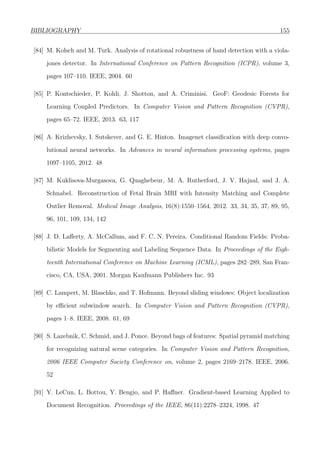 BIBLIOGRAPHY 155
[84] M. Kolsch and M. Turk. Analysis of rotational robustness of hand detection with a viola-
jones detector. In International Conference on Pattern Recognition (ICPR), volume 3,
pages 107–110. IEEE, 2004. 60
[85] P. Kontschieder, P. Kohli, J. Shotton, and A. Criminisi. GeoF: Geodesic Forests for
Learning Coupled Predictors. In Computer Vision and Pattern Recognition (CVPR),
pages 65–72. IEEE, 2013. 63, 117
[86] A. Krizhevsky, I. Sutskever, and G. E. Hinton. Imagenet classiﬁcation with deep convo-
lutional neural networks. In Advances in neural information processing systems, pages
1097–1105, 2012. 48
[87] M. Kuklisova-Murgasova, G. Quaghebeur, M. A. Rutherford, J. V. Hajnal, and J. A.
Schnabel. Reconstruction of Fetal Brain MRI with Intensity Matching and Complete
Outlier Removal. Medical Image Analysis, 16(8):1550–1564, 2012. 33, 34, 35, 37, 89, 95,
96, 101, 109, 134, 142
[88] J. D. Laﬀerty, A. McCallum, and F. C. N. Pereira. Conditional Random Fields: Proba-
bilistic Models for Segmenting and Labeling Sequence Data. In Proceedings of the Eigh-
teenth International Conference on Machine Learning (ICML), pages 282–289, San Fran-
cisco, CA, USA, 2001. Morgan Kaufmann Publishers Inc. 93
[89] C. Lampert, M. Blaschko, and T. Hofmann. Beyond sliding windows: Object localization
by eﬃcient subwindow search. In Computer Vision and Pattern Recognition (CVPR),
pages 1–8. IEEE, 2008. 61, 69
[90] S. Lazebnik, C. Schmid, and J. Ponce. Beyond bags of features: Spatial pyramid matching
for recognizing natural scene categories. In Computer Vision and Pattern Recognition,
2006 IEEE Computer Society Conference on, volume 2, pages 2169–2178. IEEE, 2006.
52
[91] Y. LeCun, L. Bottou, Y. Bengio, and P. Haﬀner. Gradient-based Learning Applied to
Document Recognition. Proceedings of the IEEE, 86(11):2278–2324, 1998. 47
 