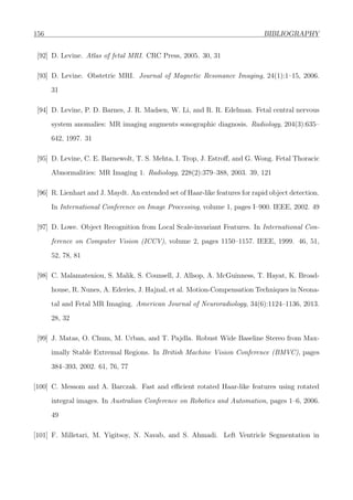 156 BIBLIOGRAPHY
[92] D. Levine. Atlas of fetal MRI. CRC Press, 2005. 30, 31
[93] D. Levine. Obstetric MRI. Journal of Magnetic Resonance Imaging, 24(1):1–15, 2006.
31
[94] D. Levine, P. D. Barnes, J. R. Madsen, W. Li, and R. R. Edelman. Fetal central nervous
system anomalies: MR imaging augments sonographic diagnosis. Radiology, 204(3):635–
642, 1997. 31
[95] D. Levine, C. E. Barnewolt, T. S. Mehta, I. Trop, J. Estroﬀ, and G. Wong. Fetal Thoracic
Abnormalities: MR Imaging 1. Radiology, 228(2):379–388, 2003. 39, 121
[96] R. Lienhart and J. Maydt. An extended set of Haar-like features for rapid object detection.
In International Conference on Image Processing, volume 1, pages I–900. IEEE, 2002. 49
[97] D. Lowe. Object Recognition from Local Scale-invariant Features. In International Con-
ference on Computer Vision (ICCV), volume 2, pages 1150–1157. IEEE, 1999. 46, 51,
52, 78, 81
[98] C. Malamateniou, S. Malik, S. Counsell, J. Allsop, A. McGuinness, T. Hayat, K. Broad-
house, R. Nunes, A. Ederies, J. Hajnal, et al. Motion-Compensation Techniques in Neona-
tal and Fetal MR Imaging. American Journal of Neuroradiology, 34(6):1124–1136, 2013.
28, 32
[99] J. Matas, O. Chum, M. Urban, and T. Pajdla. Robust Wide Baseline Stereo from Max-
imally Stable Extremal Regions. In British Machine Vision Conference (BMVC), pages
384–393, 2002. 61, 76, 77
[100] C. Messom and A. Barczak. Fast and eﬃcient rotated Haar-like features using rotated
integral images. In Australian Conference on Robotics and Automation, pages 1–6, 2006.
49
[101] F. Milletari, M. Yigitsoy, N. Navab, and S. Ahmadi. Left Ventricle Segmentation in
 