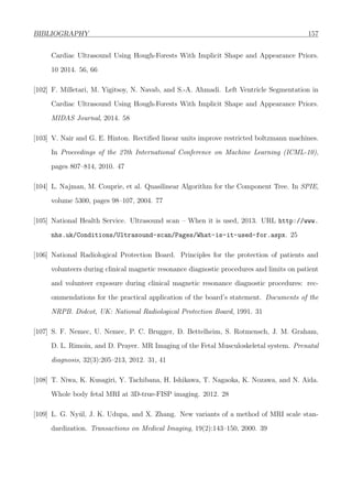 BIBLIOGRAPHY 157
Cardiac Ultrasound Using Hough-Forests With Implicit Shape and Appearance Priors.
10 2014. 56, 66
[102] F. Milletari, M. Yigitsoy, N. Navab, and S.-A. Ahmadi. Left Ventricle Segmentation in
Cardiac Ultrasound Using Hough-Forests With Implicit Shape and Appearance Priors.
MIDAS Journal, 2014. 58
[103] V. Nair and G. E. Hinton. Rectiﬁed linear units improve restricted boltzmann machines.
In Proceedings of the 27th International Conference on Machine Learning (ICML-10),
pages 807–814, 2010. 47
[104] L. Najman, M. Couprie, et al. Quasilinear Algorithm for the Component Tree. In SPIE,
volume 5300, pages 98–107, 2004. 77
[105] National Health Service. Ultrasound scan – When it is used, 2013. URL http://www.
nhs.uk/Conditions/Ultrasound-scan/Pages/What-is-it-used-for.aspx. 25
[106] National Radiological Protection Board. Principles for the protection of patients and
volunteers during clinical magnetic resonance diagnostic procedures and limits on patient
and volunteer exposure during clinical magnetic resonance diagnostic procedures: rec-
ommendations for the practical application of the board’s statement. Documents of the
NRPB. Didcot, UK: National Radiological Protection Board, 1991. 31
[107] S. F. Nemec, U. Nemec, P. C. Brugger, D. Bettelheim, S. Rotmensch, J. M. Graham,
D. L. Rimoin, and D. Prayer. MR Imaging of the Fetal Musculoskeletal system. Prenatal
diagnosis, 32(3):205–213, 2012. 31, 41
[108] T. Niwa, K. Kusagiri, Y. Tachibana, H. Ishikawa, T. Nagaoka, K. Nozawa, and N. Aida.
Whole body fetal MRI at 3D-true-FISP imaging. 2012. 28
[109] L. G. Ny´ul, J. K. Udupa, and X. Zhang. New variants of a method of MRI scale stan-
dardization. Transactions on Medical Imaging, 19(2):143–150, 2000. 39
 