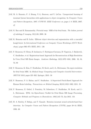 BIBLIOGRAPHY 159
[118] M. A. Ranzato, F. J. Huang, Y.-L. Boureau, and Y. LeCun. Unsupervised learning of
invariant feature hierarchies with applications to object recognition. In Computer Vision
and Pattern Recognition, 2007. CVPR’07. IEEE Conference on, pages 1–8. IEEE, 2007.
47
[119] G. Rao and B. Ramamurthy. Pictorial essay: MRI of the fetal brain. The Indian journal
of radiology & imaging, 19(1):69, 2009. 36
[120] K. Rematas and B. Leibe. Eﬃcient object detection and segmentation with a cascaded
hough forest. In International Conference on Computer Vision Workshops (ICCV Work-
shops), pages 966–973. IEEE, 2011. 126
[121] F. Rousseau, O. Glenn, B. Iordanova, C. Rodriguez-Carranza, D. Vigneron, J. Barkovich,
C. Studholme, et al. Registration-based Approach for Reconstruction of High Resolution
In Utero Fetal MR Brain Images. Academic Radiology, 13(9):1072–1081, 2006. 33, 34,
72, 89
[122] F. Rousseau, K. Kim, C. Studholme, M. Koob, and J.-L. Dietemann. On super-resolution
for fetal brain MRI. In Medical Image Computing and Computer-Assisted Intervention–
MICCAI 2010, pages 355–362. Springer, 2010. 34
[123] F. Rousseau, P. A. Habas, and C. Studholme. A Supervised Patch-Based Approach for
Human Brain Labeling. Transactions on Medical Imaging, 30(10):1852–1862, 2011. 91
[124] F. Rousseau, E. Oubel, J. Pontabry, M. Schweitzer, C. Studholme, M. Koob, and J.-
L. Dietemann. BTK: An Open-Source Toolkit for Fetal Brain MR Image Processing.
Computer Methods and Programs in Biomedicine, 109(1):65–73, Jan 2013. 101
[125] H. A. Rowley, S. Baluja, and T. Kanade. Rotation invariant neural network-based face
detection. In Computer Vision and Pattern Recognition (CVPR), pages 38–44. IEEE,
1998. 60
 