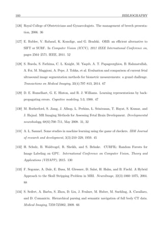 160 BIBLIOGRAPHY
[126] Royal College of Obstetricians and Gynaecologists. The management of breech presenta-
tion, 2006. 36
[127] E. Rublee, V. Rabaud, K. Konolige, and G. Bradski. ORB: an eﬃcient alternative to
SIFT or SURF. In Computer Vision (ICCV), 2011 IEEE International Conference on,
pages 2564–2571. IEEE, 2011. 52
[128] S. Rueda, S. Fathima, C. L. Knight, M. Yaqub, A. T. Papageorghiou, B. Rahmatullah,
A. Foi, M. Maggioni, A. Pepe, J. Tohka, et al. Evaluation and comparison of current fetal
ultrasound image segmentation methods for biometric measurements: a grand challenge.
Transactions on Medical Imaging, 33(4):797–813, 2014. 67
[129] D. E. Rumelhart, G. E. Hinton, and R. J. Williams. Learning representations by back-
propagating errors. Cognitive modeling, 5:3, 1988. 47
[130] M. Rutherford, S. Jiang, J. Allsop, L. Perkins, L. Srinivasan, T. Hayat, S. Kumar, and
J. Hajnal. MR Imaging Methods for Assessing Fetal Brain Development. Developmental
neurobiology, 68(6):700–711, May 2008. 31, 32
[131] A. L. Samuel. Some studies in machine learning using the game of checkers. IBM Journal
of research and development, 3(3):210–229, 1959. 45
[132] H. Schulz, B. Waldvogel, R. Sheikh, and S. Behnke. CURFIL: Random Forests for
Image Labeling on GPU. International Conference on Computer Vision, Theory and
Applications (VISAPP), 2015. 130
[133] F. Segonne, A. Dale, E. Busa, M. Glessner, D. Salat, H. Hahn, and B. Fischl. A Hybrid
Approach to the Skull Stripping Problem in MRI. NeuroImage, 22(3):1060–1075, 2004.
88
[134] S. Seifert, A. Barbu, S. Zhou, D. Liu, J. Feulner, M. Huber, M. Suehling, A. Cavallaro,
and D. Comaniciu. Hierarchical parsing and semantic navigation of full body CT data.
Medical Imaging, 7259:725902, 2009. 66
 