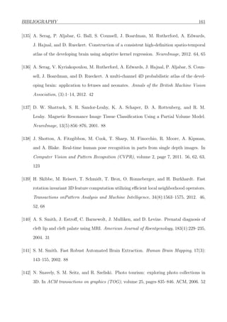BIBLIOGRAPHY 161
[135] A. Serag, P. Aljabar, G. Ball, S. Counsell, J. Boardman, M. Rutherford, A. Edwards,
J. Hajnal, and D. Rueckert. Construction of a consistent high-deﬁnition spatio-temporal
atlas of the developing brain using adaptive kernel regression. NeuroImage, 2012. 64, 65
[136] A. Serag, V. Kyriakopoulou, M. Rutherford, A. Edwards, J. Hajnal, P. Aljabar, S. Coun-
sell, J. Boardman, and D. Rueckert. A multi-channel 4D probabilistic atlas of the devel-
oping brain: application to fetuses and neonates. Annals of the British Machine Vision
Association, (3):1–14, 2012. 42
[137] D. W. Shattuck, S. R. Sandor-Leahy, K. A. Schaper, D. A. Rottenberg, and R. M.
Leahy. Magnetic Resonance Image Tissue Classiﬁcation Using a Partial Volume Model.
NeuroImage, 13(5):856–876, 2001. 88
[138] J. Shotton, A. Fitzgibbon, M. Cook, T. Sharp, M. Finocchio, R. Moore, A. Kipman,
and A. Blake. Real-time human pose recognition in parts from single depth images. In
Computer Vision and Pattern Recognition (CVPR), volume 2, page 7, 2011. 56, 62, 63,
123
[139] H. Skibbe, M. Reisert, T. Schmidt, T. Brox, O. Ronneberger, and H. Burkhardt. Fast
rotation invariant 3D feature computation utilizing eﬃcient local neighborhood operators.
Transactions onPattern Analysis and Machine Intelligence, 34(8):1563–1575, 2012. 46,
52, 68
[140] A. S. Smith, J. Estroﬀ, C. Barnewolt, J. Mulliken, and D. Levine. Prenatal diagnosis of
cleft lip and cleft palate using MRI. American Journal of Roentgenology, 183(1):229–235,
2004. 31
[141] S. M. Smith. Fast Robust Automated Brain Extraction. Human Brain Mapping, 17(3):
143–155, 2002. 88
[142] N. Snavely, S. M. Seitz, and R. Szeliski. Photo tourism: exploring photo collections in
3D. In ACM transactions on graphics (TOG), volume 25, pages 835–846. ACM, 2006. 52
 