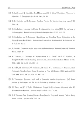162 BIBLIOGRAPHY
[143] R. Snijders and K. Nicolaides. Fetal Biometry at 14–40 Weeks’ Gestation. Ultrasound in
Obstetrics & Gynecology, 4(1):34–48, 2003. 38, 80
[144] L. B. Statistics and L. Breiman. Random Forests. In Machine Learning, pages 5–32,
2001. 56
[145] C. Studholme. Mapping fetal brain development in utero using MRI: the big bang of
brain mapping. Annual review of biomedical engineering, 13:345, 2011. 32
[146] C. Studholme and F. Rousseau. Quantifying and Modelling Tissue Maturation in the
Living Human Fetal Brain. International Journal of Developmental Neuroscience, 32:
3–10, 2013. 32, 33
[147] R. Szeliski. Computer vision: algorithms and applications. Springer Science & Business
Media, 2010. 47
[148] V. Taimouri, A. Gholipour, C. Velasco-Annis, J. A. Estroﬀ, and S. K. Warﬁeld. A
Template-to-Slice Block Matching Approach for Automatic Localization of Brain in Fetal
MRI. 2015. 64, 65, 89, 109, 138, 142
[149] Y. Taleb, M. Schweitzer, C. Studholme, M. Koob, J.-L. Dietemann, F. Rousseau, et al.
Automatic Template-based Brain Extraction in Fetal MR Images. HAL Abstract 2890,
Nov 2013. 64, 65, 89, 101, 104, 105, 107, 141
[150] D. Temperton. Pregnancy and work in diagnostic imaging departments. Auﬂ. Royal
College of Radiologists and the British Institute of Radiology, 2009. 29
[151] M. Toews and W. I. Wells. Eﬃcient and Robust Model-to-Image Alignment using 3D
Scale-Invariant Features. Medical Image Analysis, 2012. 52, 81
[152] P. J. Toivanen. New Geodesic Distance Transforms for Gray-scale Images. Pattern Recog-
nition Letters, 17(5):437–450, 1996. 63
 