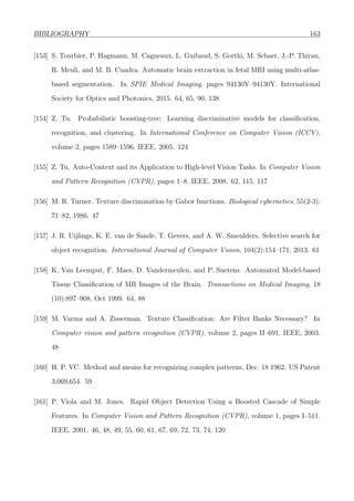 BIBLIOGRAPHY 163
[153] S. Tourbier, P. Hagmann, M. Cagneaux, L. Guibaud, S. Gorthi, M. Schaer, J.-P. Thiran,
R. Meuli, and M. B. Cuadra. Automatic brain extraction in fetal MRI using multi-atlas-
based segmentation. In SPIE Medical Imaging, pages 94130Y–94130Y. International
Society for Optics and Photonics, 2015. 64, 65, 90, 138
[154] Z. Tu. Probabilistic boosting-tree: Learning discriminative models for classiﬁcation,
recognition, and clustering. In International Conference on Computer Vision (ICCV),
volume 2, pages 1589–1596. IEEE, 2005. 124
[155] Z. Tu. Auto-Context and its Application to High-level Vision Tasks. In Computer Vision
and Pattern Recognition (CVPR), pages 1–8. IEEE, 2008. 62, 115, 117
[156] M. R. Turner. Texture discrimination by Gabor functions. Biological cybernetics, 55(2-3):
71–82, 1986. 47
[157] J. R. Uijlings, K. E. van de Sande, T. Gevers, and A. W. Smeulders. Selective search for
object recognition. International Journal of Computer Vision, 104(2):154–171, 2013. 61
[158] K. Van Leemput, F. Maes, D. Vandermeulen, and P. Suetens. Automated Model-based
Tissue Classiﬁcation of MR Images of the Brain. Transactions on Medical Imaging, 18
(10):897–908, Oct 1999. 64, 88
[159] M. Varma and A. Zisserman. Texture Classiﬁcation: Are Filter Banks Necessary? In
Computer vision and pattern recognition (CVPR), volume 2, pages II–691. IEEE, 2003.
48
[160] H. P. VC. Method and means for recognizing complex patterns, Dec. 18 1962. US Patent
3,069,654. 59
[161] P. Viola and M. Jones. Rapid Object Detection Using a Boosted Cascade of Simple
Features. In Computer Vision and Pattern Recognition (CVPR), volume 1, pages I–511.
IEEE, 2001. 46, 48, 49, 55, 60, 61, 67, 69, 72, 73, 74, 120
 