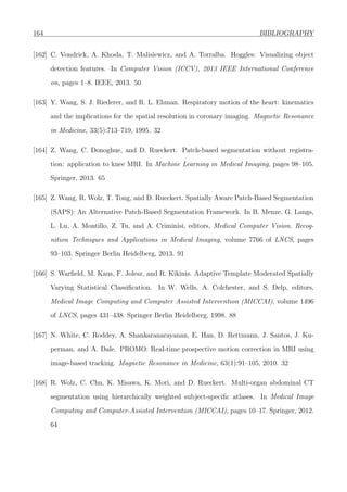 164 BIBLIOGRAPHY
[162] C. Vondrick, A. Khosla, T. Malisiewicz, and A. Torralba. Hoggles: Visualizing object
detection features. In Computer Vision (ICCV), 2013 IEEE International Conference
on, pages 1–8. IEEE, 2013. 50
[163] Y. Wang, S. J. Riederer, and R. L. Ehman. Respiratory motion of the heart: kinematics
and the implications for the spatial resolution in coronary imaging. Magnetic Resonance
in Medicine, 33(5):713–719, 1995. 32
[164] Z. Wang, C. Donoghue, and D. Rueckert. Patch-based segmentation without registra-
tion: application to knee MRI. In Machine Learning in Medical Imaging, pages 98–105.
Springer, 2013. 65
[165] Z. Wang, R. Wolz, T. Tong, and D. Rueckert. Spatially Aware Patch-Based Segmentation
(SAPS): An Alternative Patch-Based Segmentation Framework. In B. Menze, G. Langs,
L. Lu, A. Montillo, Z. Tu, and A. Criminisi, editors, Medical Computer Vision. Recog-
nition Techniques and Applications in Medical Imaging, volume 7766 of LNCS, pages
93–103. Springer Berlin Heidelberg, 2013. 91
[166] S. Warﬁeld, M. Kaus, F. Jolesz, and R. Kikinis. Adaptive Template Moderated Spatially
Varying Statistical Classiﬁcation. In W. Wells, A. Colchester, and S. Delp, editors,
Medical Image Computing and Computer Assisted Intervention (MICCAI), volume 1496
of LNCS, pages 431–438. Springer Berlin Heidelberg, 1998. 88
[167] N. White, C. Roddey, A. Shankaranarayanan, E. Han, D. Rettmann, J. Santos, J. Ku-
perman, and A. Dale. PROMO: Real-time prospective motion correction in MRI using
image-based tracking. Magnetic Resonance in Medicine, 63(1):91–105, 2010. 32
[168] R. Wolz, C. Chu, K. Misawa, K. Mori, and D. Rueckert. Multi-organ abdominal CT
segmentation using hierarchically weighted subject-speciﬁc atlases. In Medical Image
Computing and Computer-Assisted Intervention (MICCAI), pages 10–17. Springer, 2012.
64
 