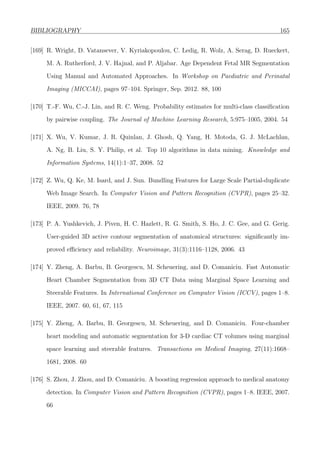BIBLIOGRAPHY 165
[169] R. Wright, D. Vatansever, V. Kyriakopoulou, C. Ledig, R. Wolz, A. Serag, D. Rueckert,
M. A. Rutherford, J. V. Hajnal, and P. Aljabar. Age Dependent Fetal MR Segmentation
Using Manual and Automated Approaches. In Workshop on Paediatric and Perinatal
Imaging (MICCAI), pages 97–104. Springer, Sep. 2012. 88, 100
[170] T.-F. Wu, C.-J. Lin, and R. C. Weng. Probability estimates for multi-class classiﬁcation
by pairwise coupling. The Journal of Machine Learning Research, 5:975–1005, 2004. 54
[171] X. Wu, V. Kumar, J. R. Quinlan, J. Ghosh, Q. Yang, H. Motoda, G. J. McLachlan,
A. Ng, B. Liu, S. Y. Philip, et al. Top 10 algorithms in data mining. Knowledge and
Information Systems, 14(1):1–37, 2008. 52
[172] Z. Wu, Q. Ke, M. Isard, and J. Sun. Bundling Features for Large Scale Partial-duplicate
Web Image Search. In Computer Vision and Pattern Recognition (CVPR), pages 25–32.
IEEE, 2009. 76, 78
[173] P. A. Yushkevich, J. Piven, H. C. Hazlett, R. G. Smith, S. Ho, J. C. Gee, and G. Gerig.
User-guided 3D active contour segmentation of anatomical structures: signiﬁcantly im-
proved eﬃciency and reliability. Neuroimage, 31(3):1116–1128, 2006. 43
[174] Y. Zheng, A. Barbu, B. Georgescu, M. Scheuering, and D. Comaniciu. Fast Automatic
Heart Chamber Segmentation from 3D CT Data using Marginal Space Learning and
Steerable Features. In International Conference on Computer Vision (ICCV), pages 1–8.
IEEE, 2007. 60, 61, 67, 115
[175] Y. Zheng, A. Barbu, B. Georgescu, M. Scheuering, and D. Comaniciu. Four-chamber
heart modeling and automatic segmentation for 3-D cardiac CT volumes using marginal
space learning and steerable features. Transactions on Medical Imaging, 27(11):1668–
1681, 2008. 60
[176] S. Zhou, J. Zhou, and D. Comaniciu. A boosting regression approach to medical anatomy
detection. In Computer Vision and Pattern Recognition (CVPR), pages 1–8. IEEE, 2007.
66
 