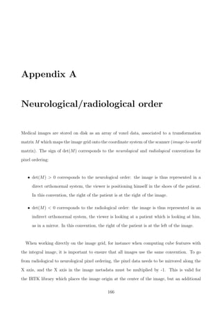 Appendix A
Neurological/radiological order
Medical images are stored on disk as an array of voxel data, associated to a transformation
matrix M which maps the image grid onto the coordinate system of the scanner (image-to-world
matrix). The sign of det(M) corresponds to the neurological and radiological conventions for
pixel ordering:
• det(M) > 0 corresponds to the neurological order: the image is thus represented in a
direct orthonormal system, the viewer is positioning himself in the shoes of the patient.
In this convention, the right of the patient is at the right of the image.
• det(M) < 0 corresponds to the radiological order: the image is thus represented in an
indirect orthonormal system, the viewer is looking at a patient which is looking at him,
as in a mirror. In this convention, the right of the patient is at the left of the image.
When working directly on the image grid, for instance when computing cube features with
the integral image, it is important to ensure that all images use the same convention. To go
from radiological to neurological pixel ordering, the pixel data needs to be mirrored along the
X axis, and the X axis in the image metadata must be multiplied by -1. This is valid for
the IRTK library which places the image origin at the center of the image, but an additional
166
 