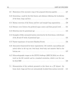 18 LIST OF FIGURES
6.9 Illustration of the successive steps of the proposed detection pipeline . . . . . . . 127
6.10 Generating a mask for the fetal thorax and abdomen following the localisation
of the heart, lungs and liver . . . . . . . . . . . . . . . . . . . . . . . . . . . . . 128
6.11 Motion correction of the thorax and liver and exemple lung segmentation . . . . 129
6.12 Distance error between the predicted organ centers and their ground truth . . . 131
6.13 Detection error by gestational age . . . . . . . . . . . . . . . . . . . . . . . . . . 133
6.14 Examples of fully automated motion correction for the fetal thorax, with fetuses
of 24, 29 and 37 weeks of gestational ages . . . . . . . . . . . . . . . . . . . . . . 135
6.15 Feature importance of successive Random Forests. . . . . . . . . . . . . . . . . 136
6.16 Autocontext framework for tissue segmentation: left ventricle, myocardium and
mitral valves in the top row; fetal head, fetal body and amniotic ﬂuid in the
bottom row . . . . . . . . . . . . . . . . . . . . . . . . . . . . . . . . . . . . . . 137
6.17 Echocardiographic images in the CETUS challenge (MICCAI 2014) are all cen-
tered on the left ventricle and in a standard orientation, which is not the case
for fetal MRI . . . . . . . . . . . . . . . . . . . . . . . . . . . . . . . . . . . . . 138
7.1 Demonstration of the methods presented in this thesis on a 3T dataset: the
brain, heart, lungs and liver are automatically localised then motion corrected . 141
 