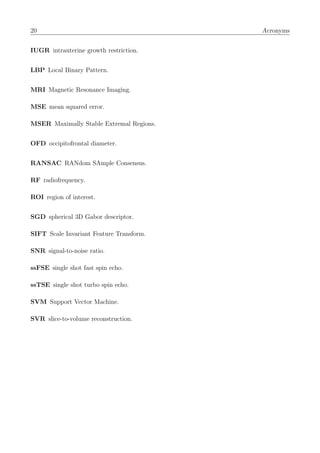 20 Acronyms
IUGR intrauterine growth restriction.
LBP Local Binary Pattern.
MRI Magnetic Resonance Imaging.
MSE mean squared error.
MSER Maximally Stable Extremal Regions.
OFD occipitofrontal diameter.
RANSAC RANdom SAmple Consensus.
RF radiofrequency.
ROI region of interest.
SGD spherical 3D Gabor descriptor.
SIFT Scale Invariant Feature Transform.
SNR signal-to-noise ratio.
ssFSE single shot fast spin echo.
ssTSE single shot turbo spin echo.
SVM Support Vector Machine.
SVR slice-to-volume reconstruction.
 