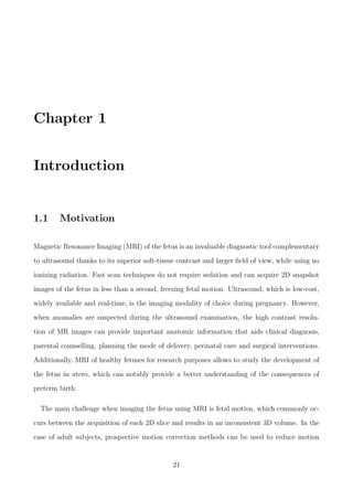Chapter 1
Introduction
1.1 Motivation
Magnetic Resonance Imaging (MRI) of the fetus is an invaluable diagnostic tool complementary
to ultrasound thanks to its superior soft-tissue contrast and larger ﬁeld of view, while using no
ionizing radiation. Fast scan techniques do not require sedation and can acquire 2D snapshot
images of the fetus in less than a second, freezing fetal motion. Ultrasound, which is low-cost,
widely available and real-time, is the imaging modality of choice during pregnancy. However,
when anomalies are suspected during the ultrasound examination, the high contrast resolu-
tion of MR images can provide important anatomic information that aids clinical diagnosis,
parental counselling, planning the mode of delivery, perinatal care and surgical interventions.
Additionally, MRI of healthy fetuses for research purposes allows to study the development of
the fetus in utero, which can notably provide a better understanding of the consequences of
preterm birth.
The main challenge when imaging the fetus using MRI is fetal motion, which commonly oc-
curs between the acquisition of each 2D slice and results in an inconsistent 3D volume. In the
case of adult subjects, prospective motion correction methods can be used to reduce motion
21
 