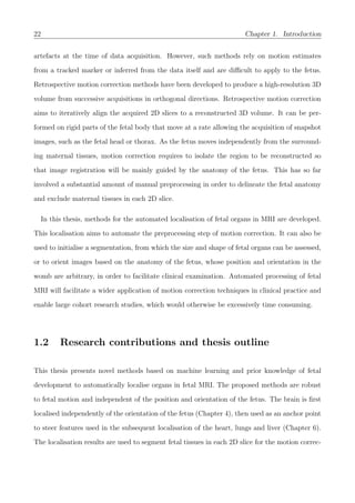 22 Chapter 1. Introduction
artefacts at the time of data acquisition. However, such methods rely on motion estimates
from a tracked marker or inferred from the data itself and are diﬃcult to apply to the fetus.
Retrospective motion correction methods have been developed to produce a high-resolution 3D
volume from successive acquisitions in orthogonal directions. Retrospective motion correction
aims to iteratively align the acquired 2D slices to a reconstructed 3D volume. It can be per-
formed on rigid parts of the fetal body that move at a rate allowing the acquisition of snapshot
images, such as the fetal head or thorax. As the fetus moves independently from the surround-
ing maternal tissues, motion correction requires to isolate the region to be reconstructed so
that image registration will be mainly guided by the anatomy of the fetus. This has so far
involved a substantial amount of manual preprocessing in order to delineate the fetal anatomy
and exclude maternal tissues in each 2D slice.
In this thesis, methods for the automated localisation of fetal organs in MRI are developed.
This localisation aims to automate the preprocessing step of motion correction. It can also be
used to initialise a segmentation, from which the size and shape of fetal organs can be assessed,
or to orient images based on the anatomy of the fetus, whose position and orientation in the
womb are arbitrary, in order to facilitate clinical examination. Automated processing of fetal
MRI will facilitate a wider application of motion correction techniques in clinical practice and
enable large cohort research studies, which would otherwise be excessively time consuming.
1.2 Research contributions and thesis outline
This thesis presents novel methods based on machine learning and prior knowledge of fetal
development to automatically localise organs in fetal MRI. The proposed methods are robust
to fetal motion and independent of the position and orientation of the fetus. The brain is ﬁrst
localised independently of the orientation of the fetus (Chapter 4), then used as an anchor point
to steer features used in the subsequent localisation of the heart, lungs and liver (Chapter 6).
The localisation results are used to segment fetal tissues in each 2D slice for the motion correc-
 