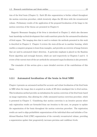 1.2. Research contributions and thesis outline 23
tion of the fetal brain (Chapter 5). Each 2D slice segmentation is further reﬁned throughout
the motion correction procedure, which iteratively aligns the 2D slices with the reconstructed
volume. Preliminary results of the application of the proposed localisation of the lungs to the
motion correction of the thorax are presented in Chapter 6.
Magnetic Resonance Imaging of the fetus is introduced in Chapter 2, which also discusses
basic knowledge on fetal development that could constitute priors for the automated localisation
of fetal organs. The imaging data that is used to evaluate the methods presented in this work
is described in Chapter 2. Chapter 3 reviews the state-of-the-art in machine learning, which
enables a computer program to learn from examples, and provides an overview of image features
that are used in automated object detection. A particular emphasis is placed on the Random
Forest algorithm and rectangle features, which are used respectively in Chapters 5 and 6. A
review of the current state-of-the-art methods for automated organ localisation is also presented.
The remainder of this section gives a more detailed overview of the contributions of this
thesis.
1.2.1 Automated localisation of the brain in fetal MRI
Chapter 4 presents an automated method for accurate and robust localisation of the fetal brain
in MRI when the image data is acquired as stacks of 2D slices misaligned due to fetal motion.
This localisation method provides an initialisation for motion correction of the fetal brain based
on image registration, thus allowing for a fully automated motion correction procedure, which
is presented in Chapter 5. Considering that motion correction is an iterative process where
only registration results are forwarded from one iteration to the next, we propose to update
the segmentation of the brain throughout the motion correction procedure. The registration
results are used to align probabilistic segmentations of the individual slices and initialise a Con-
ditional Random Field (CRF) segmentation of the currently reconstructed volume, providing
a segmentation update that progressively increases precision and conﬁdence levels.
 