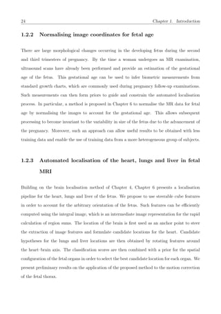 24 Chapter 1. Introduction
1.2.2 Normalising image coordinates for fetal age
There are large morphological changes occurring in the developing fetus during the second
and third trimesters of pregnancy. By the time a woman undergoes an MR examination,
ultrasound scans have already been performed and provide an estimation of the gestational
age of the fetus. This gestational age can be used to infer biometric measurements from
standard growth charts, which are commonly used during pregnancy follow-up examinations.
Such measurements can then form priors to guide and constrain the automated localisation
process. In particular, a method is proposed in Chapter 6 to normalise the MR data for fetal
age by normalising the images to account for the gestational age. This allows subsequent
processing to become invariant to the variability in size of the fetus due to the advancement of
the pregnancy. Moreover, such an approach can allow useful results to be obtained with less
training data and enable the use of training data from a more heterogeneous group of subjects.
1.2.3 Automated localisation of the heart, lungs and liver in fetal
MRI
Building on the brain localisation method of Chapter 4, Chapter 6 presents a localisation
pipeline for the heart, lungs and liver of the fetus. We propose to use steerable cube features
in order to account for the arbitrary orientation of the fetus. Such features can be eﬃciently
computed using the integral image, which is an intermediate image representation for the rapid
calculation of region sums. The location of the brain is ﬁrst used as an anchor point to steer
the extraction of image features and formulate candidate locations for the heart. Candidate
hypotheses for the lungs and liver locations are then obtained by rotating features around
the heart–brain axis. The classiﬁcation scores are then combined with a prior for the spatial
conﬁguration of the fetal organs in order to select the best candidate location for each organ. We
present preliminary results on the application of the proposed method to the motion correction
of the fetal thorax.
 