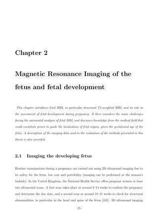 Chapter 2
Magnetic Resonance Imaging of the
fetus and fetal development
This chapter introduces fetal MRI, in particular structural T2-weighted MRI, and its role in
the assessment of fetal development during pregnancy. It then considers the main challenges
facing the automated analysis of fetal MRI, and discusses knowledge from the medical ﬁeld that
could constitute priors to guide the localisation of fetal organs, given the gestational age of the
fetus. A description of the imaging data used in the evaluation of the methods presented in this
thesis is also provided.
2.1 Imaging the developing fetus
Routine examinations during a pregnancy are carried out using 2D ultrasound imaging due to
its safety for the fetus, low cost and portability (imaging can be performed at the woman’s
bedside). In the United Kingdom, the National Health Service oﬀers pregnant women at least
two ultrasound scans. A ﬁrst scan takes place at around 8–14 weeks to conﬁrm the pregnancy
and determine the due date, and a second scan at around 18–21 weeks to check for structural
abnormalities, in particular in the head and spine of the fetus [105]. 3D ultrasound imaging
25
 