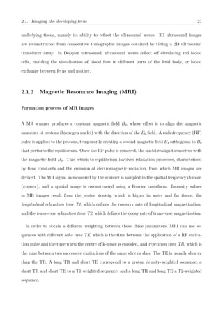 2.1. Imaging the developing fetus 27
underlying tissue, namely its ability to reﬂect the ultrasound waves. 3D ultrasound images
are reconstructed from consecutive tomographic images obtained by tilting a 2D ultrasound
transducer array. In Doppler ultrasound, ultrasound waves reﬂect oﬀ circulating red blood
cells, enabling the visualisation of blood ﬂow in diﬀerent parts of the fetal body, or blood
exchange between fetus and mother.
2.1.2 Magnetic Resonance Imaging (MRI)
Formation process of MR images
A MR scanner produces a constant magnetic ﬁeld B0, whose eﬀect is to align the magnetic
moments of protons (hydrogen nuclei) with the direction of the B0 ﬁeld. A radiofrequency (RF)
pulse is applied to the protons, temporarily creating a second magnetic ﬁeld B1 orthogonal to B0
that perturbs the equilibrium. Once the RF pulse is removed, the nuclei realign themselves with
the magnetic ﬁeld B0. This return to equilibrium involves relaxation processes, characterised
by time constants and the emission of electromagnetic radiation, from which MR images are
derived. The MR signal as measured by the scanner is sampled in the spatial frequency domain
(k-space), and a spatial image is reconstructed using a Fourier transform. Intensity values
in MR images result from the proton density, which is higher in water and fat tissue, the
longitudinal relaxation time T1, which deﬁnes the recovery rate of longitudinal magnetisation,
and the transverse relaxation time T2, which deﬁnes the decay rate of transverse magnetisation.
In order to obtain a diﬀerent weighting between these three parameters, MRI can use se-
quences with diﬀerent echo time TE, which is the time between the application of a RF excita-
tion pulse and the time when the centre of k-space is encoded, and repetition time TR, which is
the time between two successive excitations of the same slice or slab. The TE is usually shorter
than the TR. A long TR and short TE correspond to a proton density-weighted sequence, a
short TR and short TE to a T1-weighted sequence, and a long TR and long TE a T2-weighted
sequence.
 
