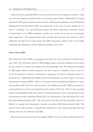 2.1. Imaging the developing fetus 31
A general concern regarding MRI is to screen patients for any ferromagnetic materials, which
may turn into dangerous projectiles due to the strong magnetic ﬁelds. Additionally, the energy
deposited by RF pulses can lead to tissue heating. Following the guidelines of the UK National
Radiological Protection Board [106], the temperature of any mass of tissue should not rise
above 1° centigrade. As a precautionary measure, the body temperature of pregnant women
is checked prior to the MRI examination, which is not carried out in case of an abnormally
high temperature. The maternal tissues that surround the fetus have been shown to reduce
suﬃciently the high level of noise during the MRI examination, which is due to the rapidly
oscillating electromagnetic currents within the gradient coils [8, 60].
Role of fetal MRI
The main focus of fetal MRI is in imaging of the brain due to its crucial role in fetal develop-
ment [130]. The soft tissue contrast of MR imaging enables a detailed evaluation of the central
nervous system in a manner not possible with ultrasonography [94]. The information provided
by MR images improves clinical diagnosis and aids in patient counselling, where it may as-
sist in the decision to continue or discontinue a pregnancy, as well as in planning delivery or
perinatal care. Additionally, fetal MRI is used in the planning of in-utero surgery or ex-utero
intrapartum treatment (EXIT), which is a Caesarean section immediately followed by a surgi-
cal procedure while the fetus is still attached to the umbilical cord [93]. EXIT procedures are
mostly performed to remove an obstruction in the airways of the fetus. There is also a growing
interest in using MRI to study other aspects of fetal development, such as assessing the severity
of intrauterine growth restriction (IUGR) [37], the development of the fetal lungs [76] or the
fetal musculoskeletal system [107]. The soft tissues of the fetal cleft lip and palate, which are
diﬃcult to visualise with ultrasound, is another area where MRI shows potential [140]. The
work of Levine [92] provides a comprehensive illustration of the normal and abnormal fetal
anatomy that can be visualised using MRI.
This thesis focuses on structural T2-weighted MRI of the fetus, which enables detailed ob-
 