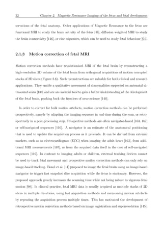 32 Chapter 2. Magnetic Resonance Imaging of the fetus and fetal development
servations of the fetal anatomy. Other applications of Magnetic Resonance to the fetus are
functional MRI to study the brain activity of the fetus [48], diﬀusion weighted MRI to study
the brain connectivity [146], or cine sequences, which can be used to study fetal behaviour [64].
2.1.3 Motion correction of fetal MRI
Motion correction methods have revolutionised MRI of the fetal brain by reconstructing a
high-resolution 3D volume of the fetal brain from orthogonal acquisitions of motion corrupted
stacks of 2D slices (Figure 2.6). Such reconstructions are valuable for both clinical and research
applications. They enable a qualitative assessment of abnormalities suspected on antenatal ul-
trasound scans [130] and are an essential tool to gain a better understanding of the development
of the fetal brain, pushing back the frontiers of neuroscience [146].
In order to correct for bulk motion artefacts, motion correction methods can be performed
prospectively, namely by adapting the imaging sequence in real-time during the scan, or retro-
spectively in a post-processing step. Prospective methods are often navigator-based [163, 167]
or self-navigated sequences [116]. A navigator is an estimate of the anatomical positioning
that is used to update the acquisition process as it proceeds. It can be derived from external
markers, such as an electrocardiogram (ECG) when imaging the adult heart [163], from addi-
tional MRI measurements [167], or from the acquired data itself in the case of self-navigated
sequences [116]. In contrast to imaging adults or children, external tracking devices cannot
be used to track fetal movement and prospective motion correction methods can only rely on
image-based tracking. Bonel et al. [11] proposed to image the fetal brain using an image-based
navigator to trigger fast snapshot slice acquisition while the fetus is stationary. However, the
proposed approach greatly increases the scanning time while not being robust to vigorous fetal
motion [98]. In clinical practice, fetal MRI data is usually acquired as multiple stacks of 2D
slices in multiple directions, using fast acquisition methods and overcoming motion artefacts
by repeating the acquisition process multiple times. This has motivated the development of
retrospective motion correction methods based on image registration and superresolution [145].
 