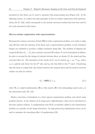 34 Chapter 2. Magnetic Resonance Imaging of the fetus and fetal development
presented in this thesis can be used to automate this preprocessing step (Figure 2.6). In the
following section, we outline the main principles of slice-to-volume registration with superreso-
lution [58, 87, 122], which corresponds to the motion correction method that has been used in
the work presented in this thesis.
Slice-to-volume registration with superresolution
Retrospective motion correction of fetal MRI is both a registration problem, as it seeks to align
each 2D slice with the anatomy of the fetus, and a superresolution problem, as low resolution
images are combined to produce a higher resolution image [68]. The problem of aligning the
acquired 2D slices Y1, ..., YK into a motion corrected 3D volume X can be formulated as follows:
In order to account for the change of contrast between slices, we denote Y ∗
k the scaled and bias
corrected slices Yk. The intensities of the voxels of Y ∗
k can be written y∗
jk = ske−bjk yjk, where
sk is a global scale factor for the kth
slice and bjk the bias ﬁeld at the jth
voxel. Considering
that the brain is a rigid body, the relation between the acquired slices and the motion corrected
volume can then be written:
Y ∗
k = DBTkX + k (2.1)
where Tk is a rigid transformation, B is a blur matrix, D is the subsampling matrix and k is
the observation noise [87, 121].
Motion correction is formulated as a least squares minimisation problem and solved using
gradient descent. In the absence of an image prior, high-frequency noise can be introduced in
the least squares solution. A regularisation term R(X) is therefore added to the minimisation
problem as a penalty on the image derivatives. An edge-preserving regularisation term can be
used to minimise the smoothing eﬀect of regularisation [23]:
 