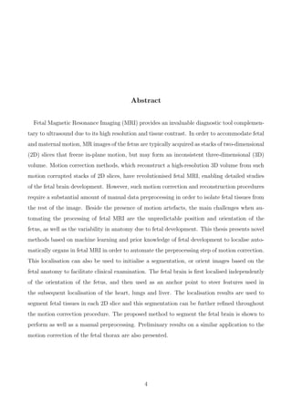 Abstract
Fetal Magnetic Resonance Imaging (MRI) provides an invaluable diagnostic tool complemen-
tary to ultrasound due to its high resolution and tissue contrast. In order to accommodate fetal
and maternal motion, MR images of the fetus are typically acquired as stacks of two-dimensional
(2D) slices that freeze in-plane motion, but may form an inconsistent three-dimensional (3D)
volume. Motion correction methods, which reconstruct a high-resolution 3D volume from such
motion corrupted stacks of 2D slices, have revolutionised fetal MRI, enabling detailed studies
of the fetal brain development. However, such motion correction and reconstruction procedures
require a substantial amount of manual data preprocessing in order to isolate fetal tissues from
the rest of the image. Beside the presence of motion artefacts, the main challenges when au-
tomating the processing of fetal MRI are the unpredictable position and orientation of the
fetus, as well as the variability in anatomy due to fetal development. This thesis presents novel
methods based on machine learning and prior knowledge of fetal development to localise auto-
matically organs in fetal MRI in order to automate the preprocessing step of motion correction.
This localisation can also be used to initialise a segmentation, or orient images based on the
fetal anatomy to facilitate clinical examination. The fetal brain is ﬁrst localised independently
of the orientation of the fetus, and then used as an anchor point to steer features used in
the subsequent localisation of the heart, lungs and liver. The localisation results are used to
segment fetal tissues in each 2D slice and this segmentation can be further reﬁned throughout
the motion correction procedure. The proposed method to segment the fetal brain is shown to
perform as well as a manual preprocessing. Preliminary results on a similar application to the
motion correction of the fetal thorax are also presented.
4
 