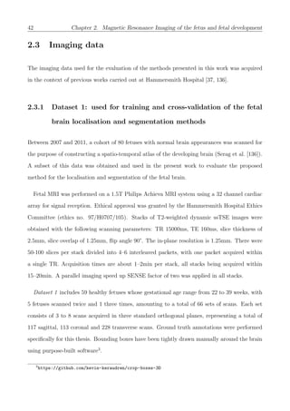 42 Chapter 2. Magnetic Resonance Imaging of the fetus and fetal development
2.3 Imaging data
The imaging data used for the evaluation of the methods presented in this work was acquired
in the context of previous works carried out at Hammersmith Hospital [37, 136].
2.3.1 Dataset 1: used for training and cross-validation of the fetal
brain localisation and segmentation methods
Between 2007 and 2011, a cohort of 80 fetuses with normal brain appearances was scanned for
the purpose of constructing a spatio-temporal atlas of the developing brain (Serag et al. [136]).
A subset of this data was obtained and used in the present work to evaluate the proposed
method for the localisation and segmentation of the fetal brain.
Fetal MRI was performed on a 1.5T Philips Achieva MRI system using a 32 channel cardiac
array for signal reception. Ethical approval was granted by the Hammersmith Hospital Ethics
Committee (ethics no. 97/H0707/105). Stacks of T2-weighted dynamic ssTSE images were
obtained with the following scanning parameters: TR 15000ms, TE 160ms, slice thickness of
2.5mm, slice overlap of 1.25mm, ﬂip angle 90°. The in-plane resolution is 1.25mm. There were
50-100 slices per stack divided into 4–6 interleaved packets, with one packet acquired within
a single TR. Acquisition times are about 1–2min per stack, all stacks being acquired within
15–20min. A parallel imaging speed up SENSE factor of two was applied in all stacks.
Dataset 1 includes 59 healthy fetuses whose gestational age range from 22 to 39 weeks, with
5 fetuses scanned twice and 1 three times, amounting to a total of 66 sets of scans. Each set
consists of 3 to 8 scans acquired in three standard orthogonal planes, representing a total of
117 sagittal, 113 coronal and 228 transverse scans. Ground truth annotations were performed
speciﬁcally for this thesis. Bounding boxes have been tightly drawn manually around the brain
using purpose-built software3
.
3
https://github.com/kevin-keraudren/crop-boxes-3D
 