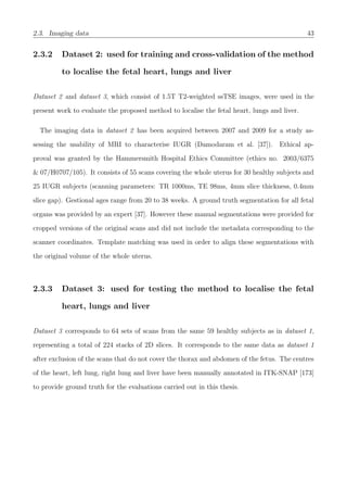 2.3. Imaging data 43
2.3.2 Dataset 2: used for training and cross-validation of the method
to localise the fetal heart, lungs and liver
Dataset 2 and dataset 3, which consist of 1.5T T2-weighted ssTSE images, were used in the
present work to evaluate the proposed method to localise the fetal heart, lungs and liver.
The imaging data in dataset 2 has been acquired between 2007 and 2009 for a study as-
sessing the usability of MRI to characterise IUGR (Damodaram et al. [37]). Ethical ap-
proval was granted by the Hammersmith Hospital Ethics Committee (ethics no. 2003/6375
& 07/H0707/105). It consists of 55 scans covering the whole uterus for 30 healthy subjects and
25 IUGR subjects (scanning parameters: TR 1000ms, TE 98ms, 4mm slice thickness, 0.4mm
slice gap). Gestional ages range from 20 to 38 weeks. A ground truth segmentation for all fetal
organs was provided by an expert [37]. However these manual segmentations were provided for
cropped versions of the original scans and did not include the metadata corresponding to the
scanner coordinates. Template matching was used in order to align these segmentations with
the original volume of the whole uterus.
2.3.3 Dataset 3: used for testing the method to localise the fetal
heart, lungs and liver
Dataset 3 corresponds to 64 sets of scans from the same 59 healthy subjects as in dataset 1,
representing a total of 224 stacks of 2D slices. It corresponds to the same data as dataset 1
after exclusion of the scans that do not cover the thorax and abdomen of the fetus. The centres
of the heart, left lung, right lung and liver have been manually annotated in ITK-SNAP [173]
to provide ground truth for the evaluations carried out in this thesis.
 