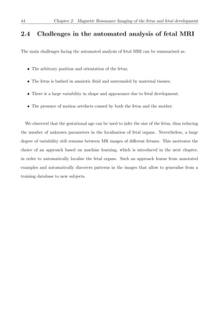 44 Chapter 2. Magnetic Resonance Imaging of the fetus and fetal development
2.4 Challenges in the automated analysis of fetal MRI
The main challenges facing the automated analysis of fetal MRI can be summarised as:
• The arbitrary position and orientation of the fetus;
• The fetus is bathed in amniotic ﬂuid and surrounded by maternal tissues;
• There is a large variability in shape and appearance due to fetal development;
• The presence of motion artefacts caused by both the fetus and the mother.
We observed that the gestational age can be used to infer the size of the fetus, thus reducing
the number of unknown parameters in the localisation of fetal organs. Nevertheless, a large
degree of variability still remains between MR images of diﬀerent fetuses. This motivates the
choice of an approach based on machine learning, which is introduced in the next chapter,
in order to automatically localise the fetal organs. Such an approach learns from annotated
examples and automatically discovers patterns in the images that allow to generalise from a
training database to new subjects.
 
