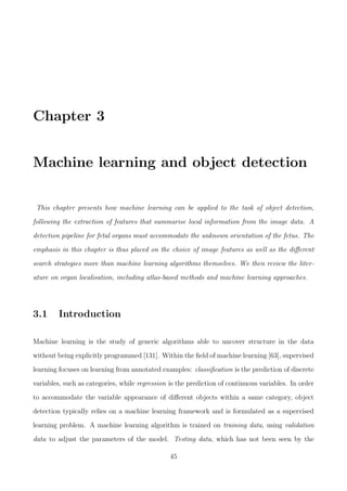 Chapter 3
Machine learning and object detection
This chapter presents how machine learning can be applied to the task of object detection,
following the extraction of features that summarise local information from the image data. A
detection pipeline for fetal organs must accommodate the unknown orientation of the fetus. The
emphasis in this chapter is thus placed on the choice of image features as well as the diﬀerent
search strategies more than machine learning algorithms themselves. We then review the liter-
ature on organ localisation, including atlas-based methods and machine learning approaches.
3.1 Introduction
Machine learning is the study of generic algorithms able to uncover structure in the data
without being explicitly programmed [131]. Within the ﬁeld of machine learning [63], supervised
learning focuses on learning from annotated examples: classiﬁcation is the prediction of discrete
variables, such as categories, while regression is the prediction of continuous variables. In order
to accommodate the variable appearance of diﬀerent objects within a same category, object
detection typically relies on a machine learning framework and is formulated as a supervised
learning problem. A machine learning algorithm is trained on training data, using validation
data to adjust the parameters of the model. Testing data, which has not been seen by the
45
 