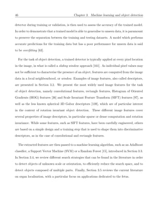 46 Chapter 3. Machine learning and object detection
detector during training or validation, is then used to assess the accuracy of the trained model.
In order to demonstrate that a trained model is able to generalise to unseen data, it is paramount
to preserve the separation between the training and testing datasets. A model which performs
accurate predictions for the training data but has a poor performance for unseen data is said
to be overﬁtting [63].
For the task of object detection, a trained detector is typically applied at every pixel location
in the image, in what is called a sliding window approach [161]. As individual pixel values may
not be suﬃcient to characterise the presence of an object, features are computed from the image
data in a local neighbourhood, or window. Examples of image features, also called descriptors,
are presented in Section 3.2. We present the most widely used image features for the task
of object detection, namely convolutional features, rectangle features, Histogram of Oriented
Gradients (HOG) features [36] and Scale Invariant Feature Transform (SIFT) features [97], as
well as the less known spherical 3D Gabor descriptors [139], which are of particular interest
in the context of rotation invariant object detection. These diﬀerent image features cover
several properties of image descriptors, in particular sparse or dense computation and rotation
invariance. While some features, such as SIFT features, have been carefully engineered, others
are based on a simple design and a training step that is used to shape them into discriminative
descriptors, as in the case of convolutional and rectangle features.
The extracted features are then passed to a machine learning algorithm, such as an AdaBoost
classiﬁer, a Support Vector Machine (SVM) or a Random Forest [15], introduced in Section 3.3.
In Section 3.4, we review diﬀerent search strategies that can be found in the literature in order
to detect objects of unknown scale or orientation, to eﬃciently reduce the search space, and to
detect objects composed of multiple parts. Finally, Section 3.5 reviews the current literature
on organ localisation, with a particular focus on applications dedicated to the fetus.
 