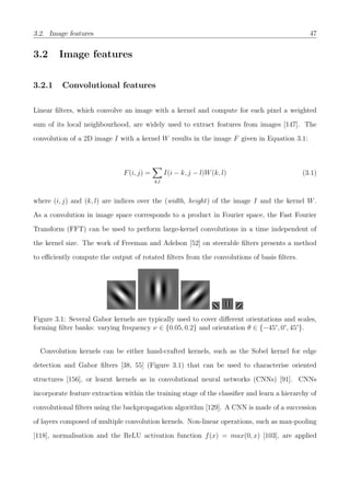 3.2. Image features 47
3.2 Image features
3.2.1 Convolutional features
Linear ﬁlters, which convolve an image with a kernel and compute for each pixel a weighted
sum of its local neighbourhood, are widely used to extract features from images [147]. The
convolution of a 2D image I with a kernel W results in the image F given in Equation 3.1:
F(i, j) =
k,l
I(i − k, j − l)W(k, l) (3.1)
where (i, j) and (k, l) are indices over the (width, height) of the image I and the kernel W.
As a convolution in image space corresponds to a product in Fourier space, the Fast Fourier
Transform (FFT) can be used to perform large-kernel convolutions in a time independent of
the kernel size. The work of Freeman and Adelson [52] on steerable ﬁlters presents a method
to eﬃciently compute the output of rotated ﬁlters from the convolutions of basis ﬁlters.
Figure 3.1: Several Gabor kernels are typically used to cover diﬀerent orientations and scales,
forming ﬁlter banks: varying frequency ν ∈ {0.05, 0.2} and orientation θ ∈ {−45°, 0°, 45°}.
Convolution kernels can be either hand-crafted kernels, such as the Sobel kernel for edge
detection and Gabor ﬁlters [38, 55] (Figure 3.1) that can be used to characterise oriented
structures [156], or learnt kernels as in convolutional neural networks (CNNs) [91]. CNNs
incorporate feature extraction within the training stage of the classiﬁer and learn a hierarchy of
convolutional ﬁlters using the backpropagation algorithm [129]. A CNN is made of a succession
of layers composed of multiple convolution kernels. Non-linear operations, such as max-pooling
[118], normalisation and the ReLU activation function f(x) = max(0, x) [103], are applied
 