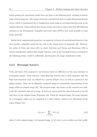 48 Chapter 3. Machine learning and object detection
before passing the convolution results from one layer to the following layer, resulting in feature
maps of decreasing size. The output of the last convolutional layer is a high dimensional feature
vector, which is transformed into a classiﬁcation result using an activation function such as the
softmax function. Such methods have known recent successes in object detection [86] following
advances in the development of graphics processor units (GPUs) that made possible to train
larger networks.
Beside their computational properties, an argument in favour of convolutional features is that
they provide a plausible model for the cells in the visual cortex of mammals [39]. However,
the works of Viola and Jones [161] in object detection and Varma and Zisserman [159] in
texture classiﬁcation showed that simpler features, such as the rectangle features presented in
the following section, could be suﬃciently discriminative for image classiﬁcation tasks.
3.2.2 Rectangle features
Viola and Jones [161] proposed to use features based on diﬀerences of the mean intensity in
rectangular regions. These features, called Haar-like features due to their similarity with the
Haar basis functions [112], are deﬁned by a pattern (Figure 3.3.a) as well as a position in the
sliding window. They can be eﬃciently computed using an intermediate representation of the
image called an integral image [32]. The integral image, also known as the summed area table,
is the 2D cumulative sum of an image. It stores at a given pixel the sum of all pixels to its left
and above in the original image (Equation 3.2). Using the integral image, the mean intensity
in a rectangular region can be computed in 4 table lookups, whatever the dimensions of the
region (Figure 3.2):
ii(x, y) =
x ≤x,y ≤y
I(x , y ) (3.2)
where I is the original image, ii its integral image, (x , y ) and (x, y) are indices over the (width,
 
