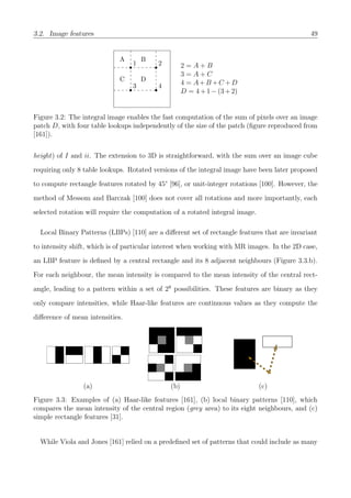 3.2. Image features 49
1 2
3 4
A B
C D
2 = A + B
3 = A + C
4 = A+B +C +D
D = 4+1−(3+2)
Figure 3.2: The integral image enables the fast computation of the sum of pixels over an image
patch D, with four table lookups independently of the size of the patch (ﬁgure reproduced from
[161]).
height) of I and ii. The extension to 3D is straightforward, with the sum over an image cube
requiring only 8 table lookups. Rotated versions of the integral image have been later proposed
to compute rectangle features rotated by 45° [96], or unit-integer rotations [100]. However, the
method of Messom and Barczak [100] does not cover all rotations and more importantly, each
selected rotation will require the computation of a rotated integral image.
Local Binary Patterns (LBPs) [110] are a diﬀerent set of rectangle features that are invariant
to intensity shift, which is of particular interest when working with MR images. In the 2D case,
an LBP feature is deﬁned by a central rectangle and its 8 adjacent neighbours (Figure 3.3.b).
For each neighbour, the mean intensity is compared to the mean intensity of the central rect-
angle, leading to a pattern within a set of 28
possibilities. These features are binary as they
only compare intensities, while Haar-like features are continuous values as they compute the
diﬀerence of mean intensities.
(a) (b) (c)
Figure 3.3: Examples of (a) Haar-like features [161], (b) local binary patterns [110], which
compares the mean intensity of the central region (grey area) to its eight neighbours, and (c)
simple rectangle features [31].
While Viola and Jones [161] relied on a predeﬁned set of patterns that could include as many
 