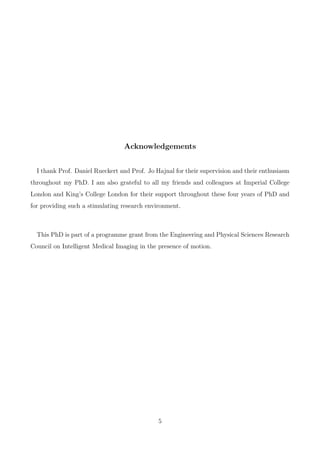 Acknowledgements
I thank Prof. Daniel Rueckert and Prof. Jo Hajnal for their supervision and their enthusiasm
throughout my PhD. I am also grateful to all my friends and colleagues at Imperial College
London and King’s College London for their support throughout these four years of PhD and
for providing such a stimulating research environment.
This PhD is part of a programme grant from the Engineering and Physical Sciences Research
Council on Intelligent Medical Imaging in the presence of motion.
5
 